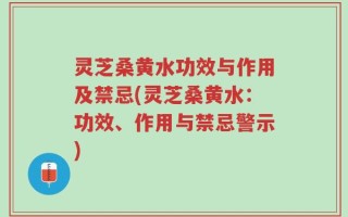 灵芝桑黄水功效与作用及禁忌(灵芝桑黄水：功效、作用与禁忌警示)