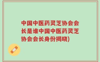 中国中医药灵芝协会会长是谁中国中医药灵芝协会会长身份揭晓)