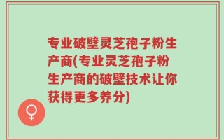 专业破壁灵芝孢子粉生产商(专业灵芝孢子粉生产商的破壁技术让你获得更多养分)