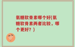 氨糖软骨素哪个好(氨糖软骨素两者比较，哪个更好？)