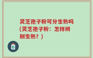 灵芝孢子粉可分生熟吗(灵芝孢子粉：怎样辨别生熟？)