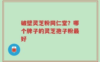破壁灵芝粉同仁堂？哪个牌子的灵芝孢子粉最好