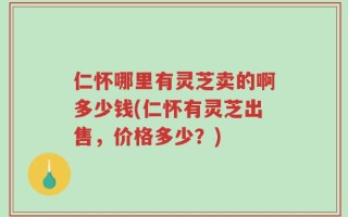 仁怀哪里有灵芝卖的啊多少钱(仁怀有灵芝出售，价格多少？)