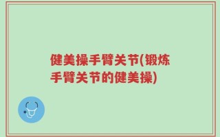健美操手臂关节(锻炼手臂关节的健美操)