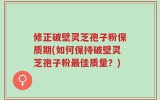 修正破壁灵芝孢子粉保质期(如何保持破壁灵芝孢子粉最佳质量？)