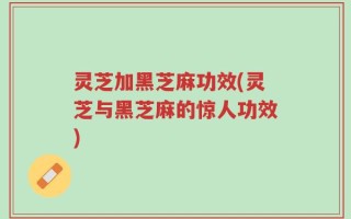灵芝加黑芝麻功效(灵芝与黑芝麻的惊人功效)