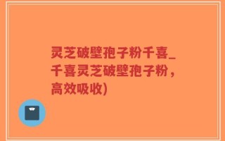 灵芝破壁孢子粉千喜_千喜灵芝破壁孢子粉，高效吸收)