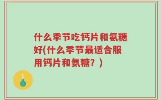 什么季节吃钙片和氨糖好(什么季节最适合服用钙片和氨糖？)