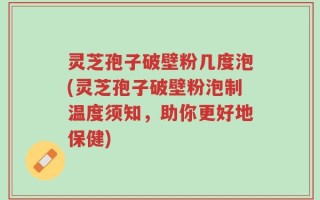 灵芝孢子破壁粉几度泡(灵芝孢子破壁粉泡制温度须知，助你更好地保健)