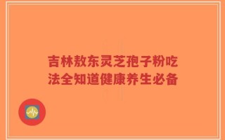 吉林敖东灵芝孢子粉吃法全知道健康养生必备