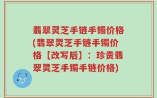 翡翠灵芝手链手镯价格(翡翠灵芝手链手镯价格【改写后】：珍贵翡翠灵芝手镯手链价格)