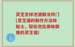 灵芝怎样泡酒做法窍门(灵芝酒的制作方法和贴士，轻松泡出美味健康的灵芝酒)