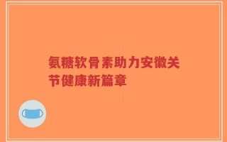 氨糖软骨素助力安徽关节健康新篇章