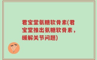 君宝堂氨糖软骨素(君宝堂推出氨糖软骨素，缓解关节问题)