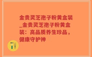 金贵灵芝孢子粉黄盒装_金贵灵芝孢子粉黄盒装：高品质养生珍品，健康守护神