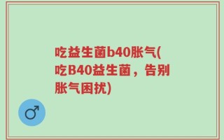 吃益生菌b40胀气(吃B40益生菌，告别胀气困扰)