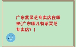广东紫灵芝专卖店在哪里(广东哪儿有紫灵芝专卖店？)