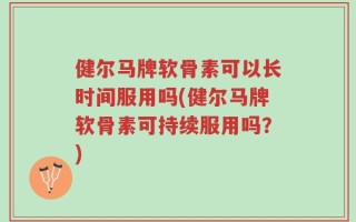健尔马牌软骨素可以长时间服用吗(健尔马牌软骨素可持续服用吗？)