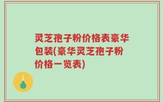 灵芝孢子粉价格表豪华包装(豪华灵芝孢子粉价格一览表)
