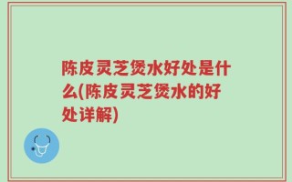陈皮灵芝煲水好处是什么(陈皮灵芝煲水的好处详解)