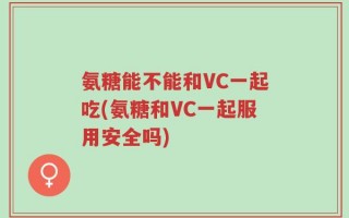 氨糖能不能和VC一起吃(氨糖和VC一起服用安全吗)