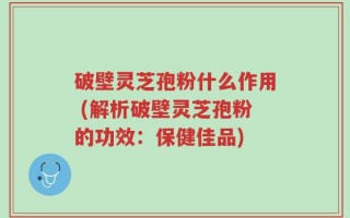 破壁灵芝孢粉什么作用 (解析破壁灵芝孢粉的功效：保健佳品)