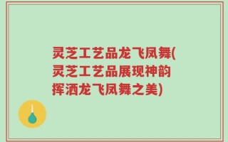 灵芝工艺品龙飞凤舞(灵芝工艺品展现神韵 挥洒龙飞凤舞之美)