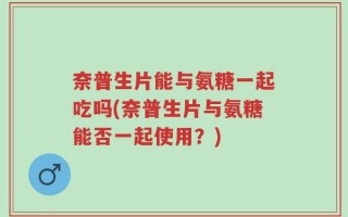 奈普生片能与氨糖一起吃吗(奈普生片与氨糖能否一起使用？)