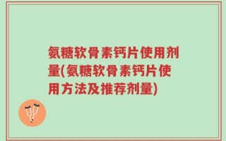 氨糖软骨素钙片使用剂量(氨糖软骨素钙片使用方法及推荐剂量)