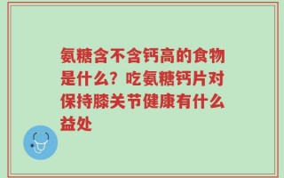 氨糖含不含钙高的食物是什么？吃氨糖钙片对保持膝关节健康有什么益处