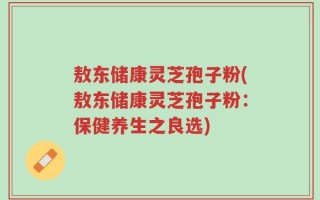 敖东储康灵芝孢子粉(敖东储康灵芝孢子粉：保健养生之良选)