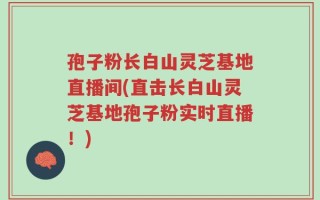 孢子粉长白山灵芝基地直播间(直击长白山灵芝基地孢子粉实时直播！)