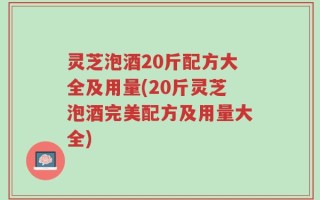 灵芝泡酒20斤配方大全及用量(20斤灵芝泡酒完美配方及用量大全)