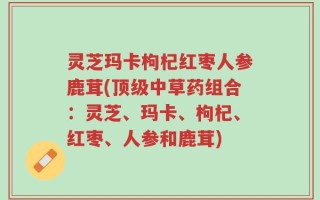 灵芝玛卡枸杞红枣人参鹿茸(顶级中草药组合：灵芝、玛卡、枸杞、红枣、人参和鹿茸)