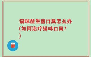 猫咪益生菌口臭怎么办(如何治疗猫咪口臭？)