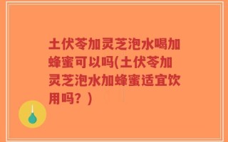 土伏苓加灵芝泡水喝加蜂蜜可以吗(土伏苓加灵芝泡水加蜂蜜适宜饮用吗？)