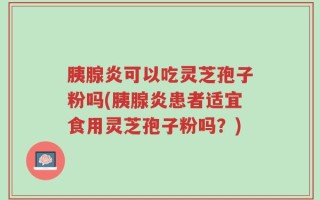 胰腺炎可以吃灵芝孢子粉吗(胰腺炎患者适宜食用灵芝孢子粉吗？)
