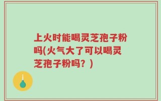 上火时能喝灵芝孢子粉吗(火气大了可以喝灵芝孢子粉吗？)