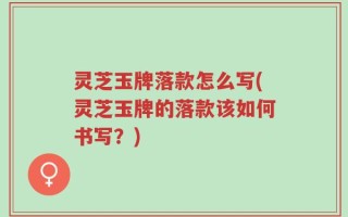 灵芝玉牌落款怎么写(灵芝玉牌的落款该如何书写？)