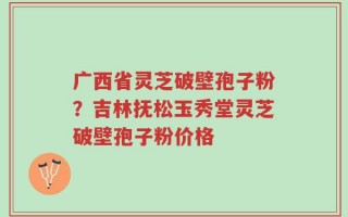 广西省灵芝破壁孢子粉？吉林抚松玉秀堂灵芝破壁孢子粉价格