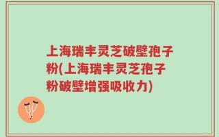 上海瑞丰灵芝破壁孢子粉(上海瑞丰灵芝孢子粉破壁增强吸收力)