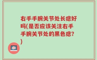 右手手腕关节处长痣好吗(是否应该关注右手手腕关节处的黑色痣？)