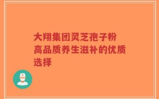 大翔集团灵芝孢子粉 高品质养生滋补的优质选择