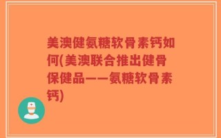 美澳健氨糖软骨素钙如何(美澳联合推出健骨保健品——氨糖软骨素钙)