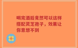 喝完酒后竟然可以这样搭配灵芝孢子，效果让你意想不到
