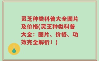 灵芝种类科普大全图片及价格(灵芝种类科普大全：图片、价格、功效完全解析！)