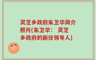 灵芝乡政府朱卫华简介照片(朱卫华： 灵芝乡政府的新任领导人)