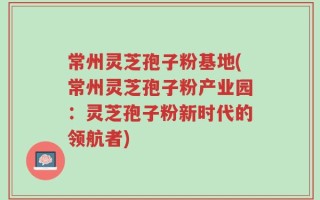 常州灵芝孢子粉基地(常州灵芝孢子粉产业园：灵芝孢子粉新时代的领航者)