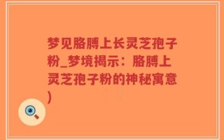 梦见胳膊上长灵芝孢子粉_梦境揭示：胳膊上灵芝孢子粉的神秘寓意)