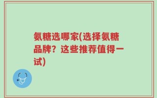 氨糖选哪家(选择氨糖品牌？这些推荐值得一试)